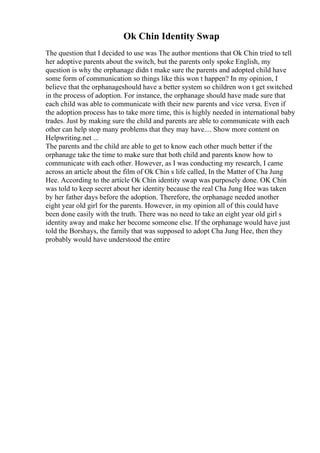 Ok Chin Identity Swap
The question that I decided to use was The author mentions that Ok Chin tried to tell
her adoptive parents about the switch, but the parents only spoke English, my
question is why the orphanage didn t make sure the parents and adopted child have
some form of communication so things like this won t happen? In my opinion, I
believe that the orphanageshould have a better system so children won t get switched
in the process of adoption. For instance, the orphanage should have made sure that
each child was able to communicate with their new parents and vice versa. Even if
the adoption process has to take more time, this is highly needed in international baby
trades. Just by making sure the child and parents are able to communicate with each
other can help stop many problems that they may have.... Show more content on
Helpwriting.net ...
The parents and the child are able to get to know each other much better if the
orphanage take the time to make sure that both child and parents know how to
communicate with each other. However, as I was conducting my research, I came
across an article about the film of Ok Chin s life called, In the Matter of Cha Jung
Hee. According to the article Ok Chin identity swap was purposely done. OK Chin
was told to keep secret about her identity because the real Cha Jung Hee was taken
by her father days before the adoption. Therefore, the orphanage needed another
eight year old girl for the parents. However, in my opinion all of this could have
been done easily with the truth. There was no need to take an eight year old girl s
identity away and make her become someone else. If the orphanage would have just
told the Borshays, the family that was supposed to adopt Cha Jung Hee, then they
probably would have understood the entire
 