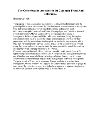 The Conservation Assessment Of Common Trout And
Colorado...
INTRODUCTION
The purpose of this conservation assessment is to provide land managers and the
general public with an overview of the distribution and status of common trout (brook
trout Salvelinus fontinalis; brown trout Salmo trutta; and rainbow trout
Oncorhynchus mykiss) on the Grand Mesa, Uncompahgre, and Gunnison National
Forests (hereafter, GMUG). Common trout species are part of a suite of
Management Indicator Species (MIS) ...which are monitored during forest plan
implementation in order to assess the effects of management activities on their
populations and the populations of other species with similar habitat needs which
they may represent (Forest Service Manual 2620.5). MIS assessments are revised
every five years and each is a synthesis of the most recent field based observations
and peer reviewed science pertaining to the species.
Common trout and Colorado River cutthroat trout (O. clarkii stomias) are MIS
representing aquatic habitats on the GMUG. A variety of land management activities
can affect lake and stream habitats, including traditional forestry practices, road
construction and maintenance, fire and fuels management, and water development.
The presence of MIS species in a watershed is not an obstacle to active forest
management. On the contrary, MIS species are used by Forest personnel to gauge the
response of the entire forest ecosystem to land management projects we implement.
In particular, common trout were selected to assess effects of
 