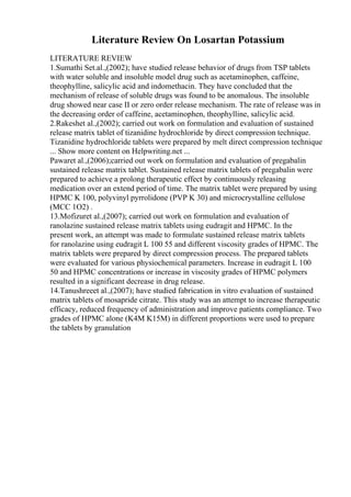 Literature Review On Losartan Potassium
LITERATURE REVIEW
1.Sumathi Set.al.,(2002); have studied release behavior of drugs from TSP tablets
with water soluble and insoluble model drug such as acetaminophen, caffeine,
theophylline, salicylic acid and indomethacin. They have concluded that the
mechanism of release of soluble drugs was found to be anomalous. The insoluble
drug showed near case II or zero order release mechanism. The rate of release was in
the decreasing order of caffeine, acetaminophen, theophylline, salicylic acid.
2.Rakeshet al.,(2002); carried out work on formulation and evaluation of sustained
release matrix tablet of tizanidine hydrochloride by direct compression technique.
Tizanidine hydrochloride tablets were prepared by melt direct compression technique
... Show more content on Helpwriting.net ...
Pawaret al.,(2006);carried out work on formulation and evaluation of pregabalin
sustained release matrix tablet. Sustained release matrix tablets of pregabalin were
prepared to achieve a prolong therapeutic effect by continuously releasing
medication over an extend period of time. The matrix tablet were prepared by using
HPMC K 100, polyvinyl pyrrolidone (PVP K 30) and microcrystalline cellulose
(MCC 1O2) .
13.Mofizuret al.,(2007); carried out work on formulation and evaluation of
ranolazine sustained release matrix tablets using eudragit and HPMC. In the
present work, an attempt was made to formulate sustained release matrix tablets
for ranolazine using eudragit L 100 55 and different viscosity grades of HPMC. The
matrix tablets were prepared by direct compression process. The prepared tablets
were evaluated for various physiochemical parameters. Increase in eudragit L 100
50 and HPMC concentrations or increase in viscosity grades of HPMC polymers
resulted in a significant decrease in drug release.
14.Tanushreeet al.,(2007); have studied fabrication in vitro evaluation of sustained
matrix tablets of mosapride citrate. This study was an attempt to increase therapeutic
efficacy, reduced frequency of administration and improve patients compliance. Two
grades of HPMC alone (K4M K15M) in different proportions were used to prepare
the tablets by granulation
 