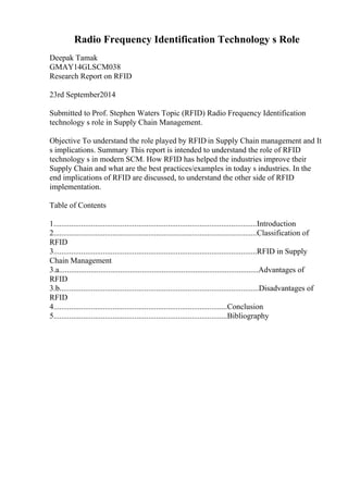 Radio Frequency Identification Technology s Role
Deepak Tamak
GMAY14GLSCM038
Research Report on RFID
23rd September2014
Submitted to Prof. Stephen Waters Topic (RFID) Radio Frequency Identification
technology s role in Supply Chain Management.
Objective To understand the role played by RFID in Supply Chain management and It
s implications. Summary This report is intended to understand the role of RFID
technology s in modern SCM. How RFID has helped the industries improve their
Supply Chain and what are the best practices/examples in today s industries. In the
end implications of RFID are discussed, to understand the other side of RFID
implementation.
Table of Contents
1.......................................................................................................Introduction
2.......................................................................................................Classification of
RFID
3.......................................................................................................RFID in Supply
Chain Management
3.a.....................................................................................................Advantages of
RFID
3.b.....................................................................................................Disadvantages of
RFID
4........................................................................................Conclusion
5........................................................................................Bibliography
 