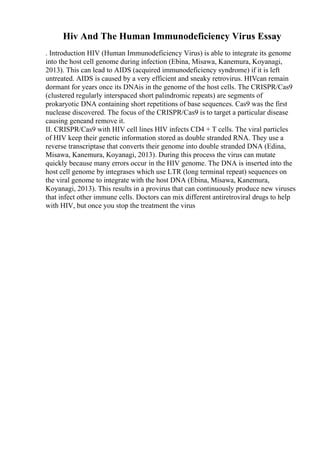 Hiv And The Human Immunodeficiency Virus Essay
. Introduction HIV (Human Immunodeficiency Virus) is able to integrate its genome
into the host cell genome during infection (Ebina, Misawa, Kanemura, Koyanagi,
2013). This can lead to AIDS (acquired immunodeficiency syndrome) if it is left
untreated. AIDS is caused by a very efficient and sneaky retrovirus. HIVcan remain
dormant for years once its DNAis in the genome of the host cells. The CRISPR/Cas9
(clustered regularly interspaced short palindromic repeats) are segments of
prokaryotic DNA containing short repetitions of base sequences. Cas9 was the first
nuclease discovered. The focus of the CRISPR/Cas9 is to target a particular disease
causing geneand remove it.
II. CRISPR/Cas9 with HIV cell lines HIV infects CD4 + T cells. The viral particles
of HIV keep their genetic information stored as double stranded RNA. They use a
reverse transcriptase that converts their genome into double stranded DNA (Edina,
Misawa, Kanemura, Koyanagi, 2013). During this process the virus can mutate
quickly because many errors occur in the HIV genome. The DNA is inserted into the
host cell genome by integrases which use LTR (long terminal repeat) sequences on
the viral genome to integrate with the host DNA (Ebina, Misawa, Kanemura,
Koyanagi, 2013). This results in a provirus that can continuously produce new viruses
that infect other immune cells. Doctors can mix different antiretroviral drugs to help
with HIV, but once you stop the treatment the virus
 