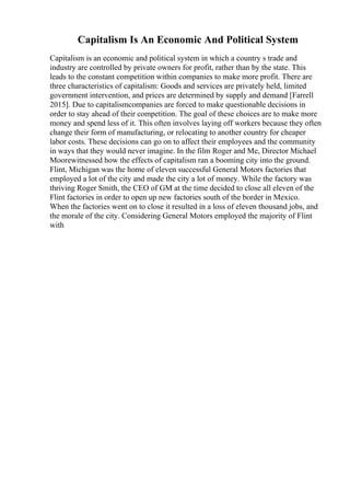Capitalism Is An Economic And Political System
Capitalism is an economic and political system in which a country s trade and
industry are controlled by private owners for profit, rather than by the state. This
leads to the constant competition within companies to make more profit. There are
three characteristics of capitalism: Goods and services are privately held, limited
government intervention, and prices are determined by supply and demand [Farrell
2015]. Due to capitalismcompanies are forced to make questionable decisions in
order to stay ahead of their competition. The goal of these choices are to make more
money and spend less of it. This often involves laying off workers because they often
change their form of manufacturing, or relocating to another country for cheaper
labor costs. These decisions can go on to affect their employees and the community
in ways that they would never imagine. In the film Roger and Me, Director Michael
Moorewitnessed how the effects of capitalism ran a booming city into the ground.
Flint, Michigan was the home of eleven successful General Motors factories that
employed a lot of the city and made the city a lot of money. While the factory was
thriving Roger Smith, the CEO of GM at the time decided to close all eleven of the
Flint factories in order to open up new factories south of the border in Mexico.
When the factories went on to close it resulted in a loss of eleven thousand jobs, and
the morale of the city. Considering General Motors employed the majority of Flint
with
 