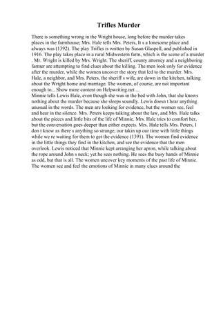 Trifles Murder
There is something wrong in the Wright house, long before the murder takes
places in the farmhouse; Mrs. Hale tells Mrs. Peters, It s a lonesome place and
always was (1392). The play Trifles is written by Susan Glaspell, and published in
1916. The play takes place in a rural Midwestern farm, which is the scene of a murder
. Mr. Wright is killed by Mrs. Wright. The sheriff, county attorney and a neighboring
farmer are attempting to find clues about the killing. The men look only for evidence
after the murder, while the women uncover the story that led to the murder. Mrs.
Hale, a neighbor, and Mrs. Peters, the sheriff s wife, are down in the kitchen, talking
about the Wright home and marriage. The women, of course, are not important
enough to... Show more content on Helpwriting.net ...
Minnie tells Lewis Hale, even though she was in the bed with John, that she knows
nothing about the murder because she sleeps soundly. Lewis doesn t hear anything
unusual in the words. The men are looking for evidence, but the women see, feel
and hear in the silence. Mrs. Peters keeps talking about the law, and Mrs. Hale talks
about the pieces and little bits of the life of Minnie. Mrs. Hale tries to comfort her,
but the conversation goes deeper than either expects. Mrs. Hale tells Mrs. Peters, I
don t know as there s anything so strange, our takin up our time with little things
while we re waiting for them to get the evidence (1391). The women find evidence
in the little things they find in the kitchen, and see the evidence that the men
overlook. Lewis noticed that Minnie kept arranging her apron, while talking about
the rope around John s neck; yet he sees nothing. He sees the busy hands of Minnie
as odd, but that is all. The women uncover key moments of the past life of Minnie.
The women see and feel the emotions of Minnie in many clues around the
 
