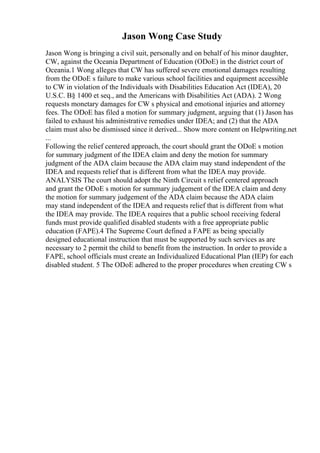 Jason Wong Case Study
Jason Wong is bringing a civil suit, personally and on behalf of his minor daughter,
CW, against the Oceania Department of Education (ODoE) in the district court of
Oceania.1 Wong alleges that CW has suffered severe emotional damages resulting
from the ODoE s failure to make various school facilities and equipment accessible
to CW in violation of the Individuals with Disabilities Education Act (IDEA), 20
U.S.C. В§ 1400 et seq., and the Americans with Disabilities Act (ADA). 2 Wong
requests monetary damages for CW s physical and emotional injuries and attorney
fees. The ODoE has filed a motion for summary judgment, arguing that (1) Jason has
failed to exhaust his administrative remedies under IDEA; and (2) that the ADA
claim must also be dismissed since it derived... Show more content on Helpwriting.net
...
Following the relief centered approach, the court should grant the ODoE s motion
for summary judgment of the IDEA claim and deny the motion for summary
judgment of the ADA claim because the ADA claim may stand independent of the
IDEA and requests relief that is different from what the IDEA may provide.
ANALYSIS The court should adopt the Ninth Circuit s relief centered approach
and grant the ODoE s motion for summary judgement of the IDEA claim and deny
the motion for summary judgement of the ADA claim because the ADA claim
may stand independent of the IDEA and requests relief that is different from what
the IDEA may provide. The IDEA requires that a public school receiving federal
funds must provide qualified disabled students with a free appropriate public
education (FAPE).4 The Supreme Court defined a FAPE as being specially
designed educational instruction that must be supported by such services as are
necessary to 2 permit the child to benefit from the instruction. In order to provide a
FAPE, school officials must create an Individualized Educational Plan (IEP) for each
disabled student. 5 The ODoE adhered to the proper procedures when creating CW s
 