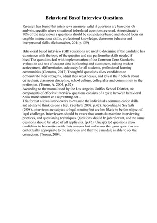 Behavioral Based Interview Questions
Research has found that interviews are more valid if questions are based on job
analysis, specific where situational job related questions are used. Approximately
70% of the interviewer s questions should be competency based and should focus on
tangible instructional skills, professional knowledge, classroom behavior and
interpersonal skills. (Schumacher, 2015 p.139)
Behavioral based interview (BBI) questions are used to determine if the candidate has
experience with the topic of the question and can perform the skills needed if
hired.The questions deal with implementation of the Common Core Standards,
evaluation and use of student data in planning and assessment, raising student
achievement, differentiation, advocacy for all students, professional learning
communities.(Clements, 2017) Thoughtful questions allow candidates to
demonstrate their strengths, admit their weaknesses, and reveal their beliefs about
curriculum, classroom discipline, school culture, collegiality and commitment to the
profession. (Tooms, A. 2004, p.52)
According to the manual used by the Los Angeles Unified School District, the
components of effective interview questions consists of a cycle between behavioral ...
Show more content on Helpwriting.net ...
This format allows interviewers to evaluate the individual s communication skills
and ability to think on one s feet. (Seyfarth 2008, p.42). According to Seyfarth
(2008), interviews are subject to legal scrutiny but are less likely to be the subject of
legal challenge. Interviewers should be aware that courts do examine interviewing
practices, and questioning techniques. Questions should be job relevant, and the same
questions should be asked of all applicants. (p.45). Unexpected questions allow
candidates to be creative with their answers but make sure that your questions are
contextually appropriate to the interview and that the candidate is able to see the
connection. (Tooms, 2004,
 