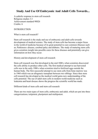 Study And Use Of Embryonic And Adult Cells Towards...
A catholic response to stem cell research
Religious studies 3.3
Achievement standard 90826
Credits: 6
INTRODUCTION
What is stem cell research?
Stem cell research is the study and use of embryonic and adult cells towards
development of medical science. The study of stem cells has become a major focus
in the world of medicine because of its great potential to cure common illnesses such
as; Parkinson s disease, cerebral palsy and diabetes. The study of maturing stem cells
gives scientists insight into possible cures for these diseases and potentially can give
information on how they occur.
History and development of stem cell research
Stem cell research was first developed in the mid 1800 s when scientists discovered
the cells ability to produce other cells. The first medical attempt to use harvested
cells was in the early 1900 s when scientists tried to fertilized eggs outside the
human body. The first successful attempt to use stem cells from bone marrow was
in 1968 which was an allogeneic transplant between two siblings. Since then stem
cell research has developed as the medical world gains new understanding of the
cells potential. The use of adult stem cells in modern world medicine such as
leukemia and heart disease shows the progress the scientific world has made.
Different kinds of stem cells and stem cell research
There are two main types of stem cells; embryonic and adult, which are put into three
categorizations; totipotent, pluripotent and multipotent.
 