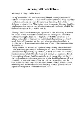 Advantages Of Forklift Rental
Advantages of Using a Forklift Rental
For any business that has a stockroom, having a forklift close by is a vital bit of
hardware required every day. The most effortless approach to move things around the
distribution center and move new shipments from the stacking dock into the
stockroom is with a forklift. While it might entice to purchase a shiny new forklift for
your business, there are some extra advantages connected with leasing a forklift that
ought to be considered before making your buy.
Utilizing a forklift rental can spare you a great deal of cash, particularly in the event
that you are another business that won t not have the advantage of a substantial
working spending plan. Fresh out of the plastic new forklifts can turn out to be
entirely costly, which is the reason you ought to think about utilizing as a forklift
rental. On the off chance that you don t have a huge spending plan, utilizing a
forklift rental is a decent approach to reduce some of your ... Show more content on
Helpwriting.net ...
Renting a forklift can be much less expensive than purchasing your own machine.
This is particularly genuine in the event that you don t have an awesome interest
for a forklift amid your day by day schedule. On the off chance that you just need
the administrations of a forklift a few times each month, it is a much more shrewd
business choice to lease a forklift as opposed to acquiring one. Likewise, the way
that you don t have to perform any support on a rental forklift implies you will have
the capacity to spare a great deal of time and cash that you would not have the
capacity to in the event that you had purchased your own forklift. Via deliberately
considering these advantages connected with leasing a forklift, you may have the
capacity to spare yourself some additional cash all the
 