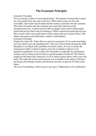 The Economic Principles
Economic Principles
For an economy to thrive it must spend money. The amount of money that is spent
can vary greatly from one year to the next. When interest rates are low and
reasonable, more loans may be taken and this money is put back into the economy.
This influx of monies into the economy can create jobs which lower the
unemployment rate. A nation must be able to engage in free trade to help import
goods and services that it may be lacking in. When a nation has goods and services
that it excels with it can export them to other nations that are in need of them. This
import and export cycle determines a nation s trade balance.
Economic Principles
People face trade offs. Trade offs are a given in economics. If you want something
you may need to give up something else. I the case of the Chinese hosting the 2008
Olympics it was faced with a problem of aviation safety. If it was to ensure the
increased air traffic would not impose extra risk it needed to improve it air
regulation regulations. Even a trade off in the pride it would take for a prominent
country such as China to ask for help is a good example of trade off. The Chinese
sought out the help of the American s FAA to train its pilots and to write a new rule
book. This trade off of time and resources was invaluable to the safety of all those
traveling to the Olympic Games and all future travelers in and out of China in the
future.
The cost of something is what you give up to get it. Opportunity cost is defined by
 