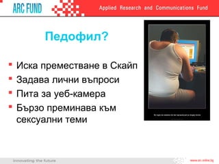 Педофил?

   Иска преместване в Скайп
   Задава лични въпроси
   Пита за уеб-камера
   Бързо преминава към
    сексуални теми
 