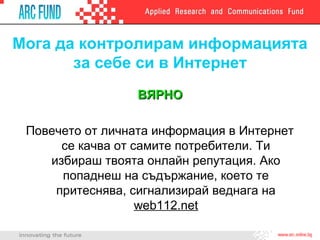 Мога да контролирам информацията
       за себе си в Интернет
                  ВЯРНО

 Повечето от личната информация в Интернет
      се качва от самите потребители. Ти
    избираш твоята онлайн репутация. Ако
      попаднеш на съдържание, което те
     притеснява, сигнализирай веднага на
                   web112.net
 