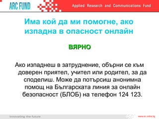 Има кой да ми помогне, ако
   изпадна в опасност онлайн
                 ВЯРНО

Ако изпаднеш в затруднение, обърни се към
 доверен приятел, учител или родител, за да
   споделиш. Може да потърсиш анонимна
   помощ на Българската линия за онлайн
  безопасност (БЛОБ) на телефон 124 123.
 