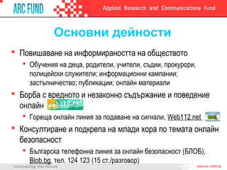 Основни дейности
 Повишаване на информираността на обществото
    Обучения на деца, родители, учители, съдии, прокурори,
     полицейски служители; информационни кампании;
     застъпничество; публикации; онлайн материали
 Борба с вредното и незаконно съдържание и поведение
  онлайн
    Гореща онлайн линия за подаване на сигнали, Web112.net
 Консултиране и подкрепа на млади хора по темата онлайн
  безопасност
    Българска телефонна линия за онлайн безопасност (БЛОБ),
     Blob.bg, тел. 124 123 (15 ст./разговор)
 