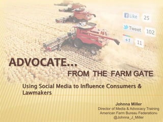 ADVOCATE…
FROM THE FARM GATE
Using Social Media to Influence Consumers &
Lawmakers
Johnna Miller
Director of Media & Advocacy Training
American Farm Bureau Federation®
@Johnna_J_Miller
 