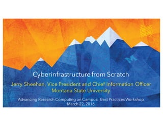 Jerry Sheehan, Vice President and Chief Information Officer
Montana State University
Cyberinfrastructurefrom Scratch
Advancing Research Computing on Campus: Best Practices Workshop
March 22, 2016
 