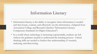 Information Literacy
• Information literacy is the ability to recognize when information is needed
and then locate, evaluate, and effectively use the information. (Adapted from
Association College and Research Libraries "Information Literacy
Competency Standards for Higher Education")
• In a world where technology is increasing exponentially, students are left
without the guidance needed to understand the learning process. Critical
thinking skills are needed to further that understanding of research,
analyzing, and discovering.
 