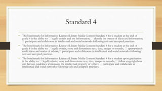 Standard 4
• The benchmark for Information Literacy/Library Media Content Standard 4 for a student at the end of
grade 4 is the ability to: legally obtain and use information; identify the owner of ideas and information;
participate and collaborate in intellectual and social networks following safe and accepted practices.
• The benchmark for Information Literacy/Library Media Content Standard 4 for a student at the end of
grade 8 is the ability to: legally obtain, store and disseminate text, data, images or sounds; appropriately
credit ideas and works of others; participate and collaborate in intellectual and social networks following
safe and accepted practices.
• The benchmark for Information Literacy/Library Media Content Standard 4 for a student upon graduation
is the ability to: legally obtain, store and disseminate text, data, images or sounds; follow copyright laws
and fair use guidelines when using the intellectual property of others; participate and collaborate in
intellectual and social networks following safe and accepted practices.
 