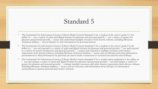 Standard 5
• The benchmark for Information Literacy/Library Media Content Standard 5 for a student at the end of grade 4 is the
ability to: use a variety of print and digital formats for pleasure and personal growth; use a variety of genres for
pleasure and personal growth; access and understand multiple resources from diverse cultures, including Montana
American Indians; access libraries to seek information for personal interest.
• The benchmark for Information Literacy/Library Media Content Standard 5 for a student at the end of grade 8 is the
ability to: use and respond to a variety of print and digital formats for pleasure and personal growth; use and respond
to a variety of genres for pleasure and personal growth; analyze and respond to multiple resources and creative
expressions from diverse cultures, including Montana American Indians; access and use libraries and other information
environments to find information for personal use and to make connections to resources beyond the school library.
• The benchmark for Information Literacy/Library Media Content Standard 5 for a student upon graduation is the ability to:
use and critique a variety of print and digital formats for pleasure and personal growth; use and critique a variety of
genres for pleasure and personal growth; evaluate multiple resources and other creative expressions from diverse cultures,
including Montana American Indians; access and use resources and information from all types of information
environments to pursue personal and creative interests.
 