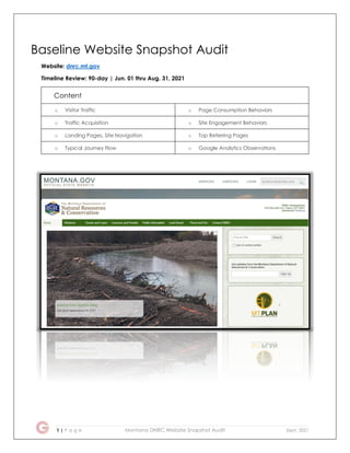 1 | P a g e Montana DNRC Website Snapshot Audit Sept. 2021
Baseline Website Snapshot Audit
Website: dnrc.mt.gov
Timeline Review: 90-day | Jun. 01 thru Aug. 31, 2021
Content
o Visitor Traffic o Page Consumption Behaviors
o Traffic Acquisition o Site Engagement Behaviors
o Landing Pages, Site Navigation o Top Referring Pages
o Typical Journey Flow o Google Analytics Observations
 