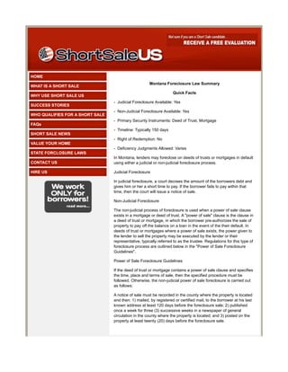 HOME
                                                     Montana Foreclosure Law Summary
WHAT IS A SHORT SALE
                                                                   Quick Facts
WHY USE SHORT SALE US
                                 - Judicial Foreclosure Available: Yes
SUCCESS STORIES
                                 - Non-Judicial Foreclosure Available: Yes
WHO QUALIFIES FOR A SHORT SALE
                                 - Primary Security Instruments: Deed of Trust, Mortgage
FAQs
                                 - Timeline: Typically 150 days
SHORT SALE NEWS
                                 - Right of Redemption: No
VALUE YOUR HOME
                                 - Deficiency Judgments Allowed: Varies
STATE FORCLOSURE LAWS
                                 In Montana, lenders may foreclose on deeds of trusts or mortgages in default
CONTACT US                       using either a judicial or non-judicial foreclosure process.

HIRE US                          Judicial Foreclosure

                                 In judicial foreclosure, a court decrees the amount of the borrowers debt and
                                 gives him or her a short time to pay. If the borrower fails to pay within that
                                 time, then the court will issue a notice of sale.

                                 Non-Judicial Foreclosure

                                 The non-judicial process of foreclosure is used when a power of sale clause
                                 exists in a mortgage or deed of trust. A "power of sale" clause is the clause in
                                 a deed of trust or mortgage, in which the borrower pre-authorizes the sale of
                                 property to pay off the balance on a loan in the event of the their default. In
                                 deeds of trust or mortgages where a power of sale exists, the power given to
                                 the lender to sell the property may be executed by the lender or their
                                 representative, typically referred to as the trustee. Regulations for this type of
                                 foreclosure process are outlined below in the "Power of Sale Foreclosure
                                 Guidelines".

                                 Power of Sale Foreclosure Guidelines

                                 If the deed of trust or mortgage contains a power of sale clause and specifies
                                 the time, place and terms of sale, then the specified procedure must be
                                 followed. Otherwise, the non-judicial power of sale foreclosure is carried out
                                 as follows:

                                 A notice of sale must be recorded in the county where the property is located
                                 and then: 1) mailed, by registered or certified mail, to the borrower at his last
                                 known address at least 120 days before the foreclosure sale; 2) published
                                 once a week for three (3) successive weeks in a newspaper of general
                                 circulation in the county where the property is located; and 3) posted on the
                                 property at least twenty (20) days before the foreclosure sale.
 