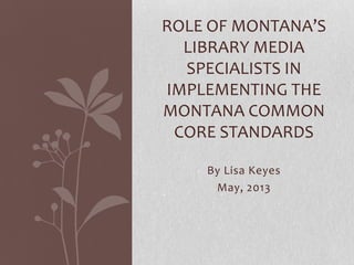 By Lisa Keyes
May, 2013
ROLE OF MONTANA’S
LIBRARY MEDIA
SPECIALISTS IN
IMPLEMENTING THE
MONTANA COMMON
CORE STANDARDS
 