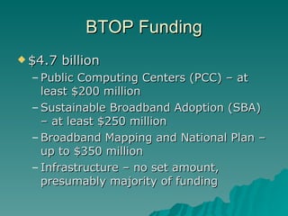 BTOP Funding $4.7 billion Public Computing Centers (PCC) – at least $200 million Sustainable Broadband Adoption (SBA) – at least $250 million Broadband Mapping and National Plan – up to $350 million Infrastructure – no set amount, presumably majority of funding 