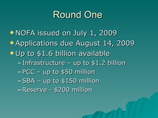 Round One  NOFA issued on July 1, 2009 Applications due August 14, 2009 Up to $1.6 billion available Infrastructure – up to $1.2 billion PCC – up to $50 million SBA – up to $150 million Reserve - $200 million 