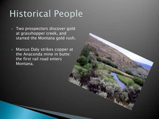 Two prospectors discover gold at grasshopper creek, and started the Montana gold rush. Marcus Daly strikes copper at the Anaconda mine in butte: the first rail road enters Montana.Historical People
