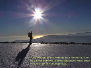 “ Nunca midas la altura de una montaña, sino hasta que corones la cima. Entonces verás cuan baja era”  (Dag Hammarskjold) 