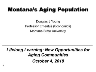 Montana’s Aging Population
Douglas J Young
Professor Emeritus (Economics)
Montana State University
1
Lifelong Learning: New Opportunities for
Aging Communities
October 4, 2018
 
