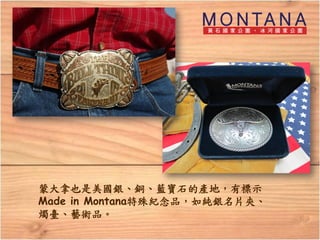 蒙大拿也是美國銀、銅、藍寶石的產地，有標示
Made in Montana特殊紀念品，如純銀名片夾、
燭臺、藝術品。
 
