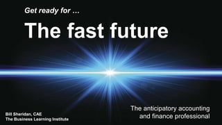 The fast future
Get ready for …
The anticipatory accounting
and finance professionalBill Sheridan, CAE
The Business Learning Institute
 