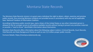 The Montana State Records mission is to grant every individual the right to detect, obtain, examine and preview
public records, thus ensuring Montana residents are provided access in accordance with any and all applicable
laws: National Freedom of Information Coalition.
According to Montana public records laws, every citizen of the United States or any other interested person is
allowed to file for and gain access to all publicly available records without having to present any sensitive materials
or provide a “need to know” identifiable information about themselves.
Montana State Records offers information about the following subject matters: Criminal Records, Court Records,
Vital Records and State Background Checks as well as over 9,5 million proper public records.
Formore Details: https://montana.staterecords.org
 