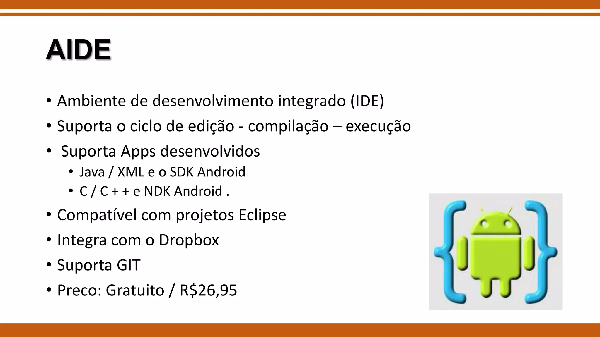 AIDE
• Ambiente de desenvolvimento integrado (IDE)
• Suporta o ciclo de edição - compilação – execução
• Suporta Apps desenvolvidos
• Java / XML e o SDK Android
• C / C + + e NDK Android .

• Compatível com projetos Eclipse
• Integra com o Dropbox
• Suporta GIT
• Preco: Gratuito / R$26,95

 