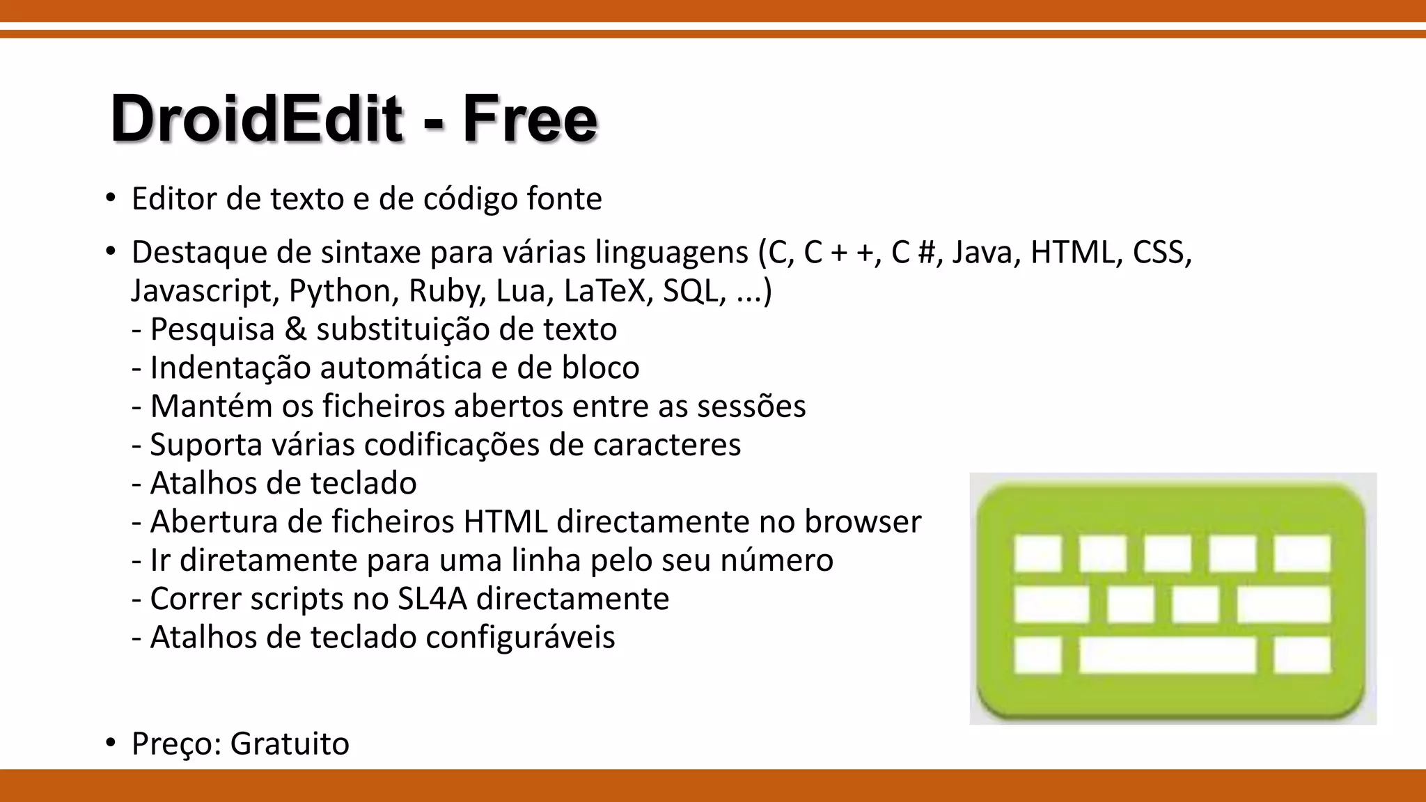DroidEdit - Free
• Editor de texto e de código fonte

• Destaque de sintaxe para várias linguagens (C, C + +, C #, Java, HTML, CSS,
Javascript, Python, Ruby, Lua, LaTeX, SQL, ...)
- Pesquisa & substituição de texto
- Indentação automática e de bloco
- Mantém os ficheiros abertos entre as sessões
- Suporta várias codificações de caracteres
- Atalhos de teclado
- Abertura de ficheiros HTML directamente no browser
- Ir diretamente para uma linha pelo seu número
- Correr scripts no SL4A directamente
- Atalhos de teclado configuráveis
• Preço: Gratuito

 