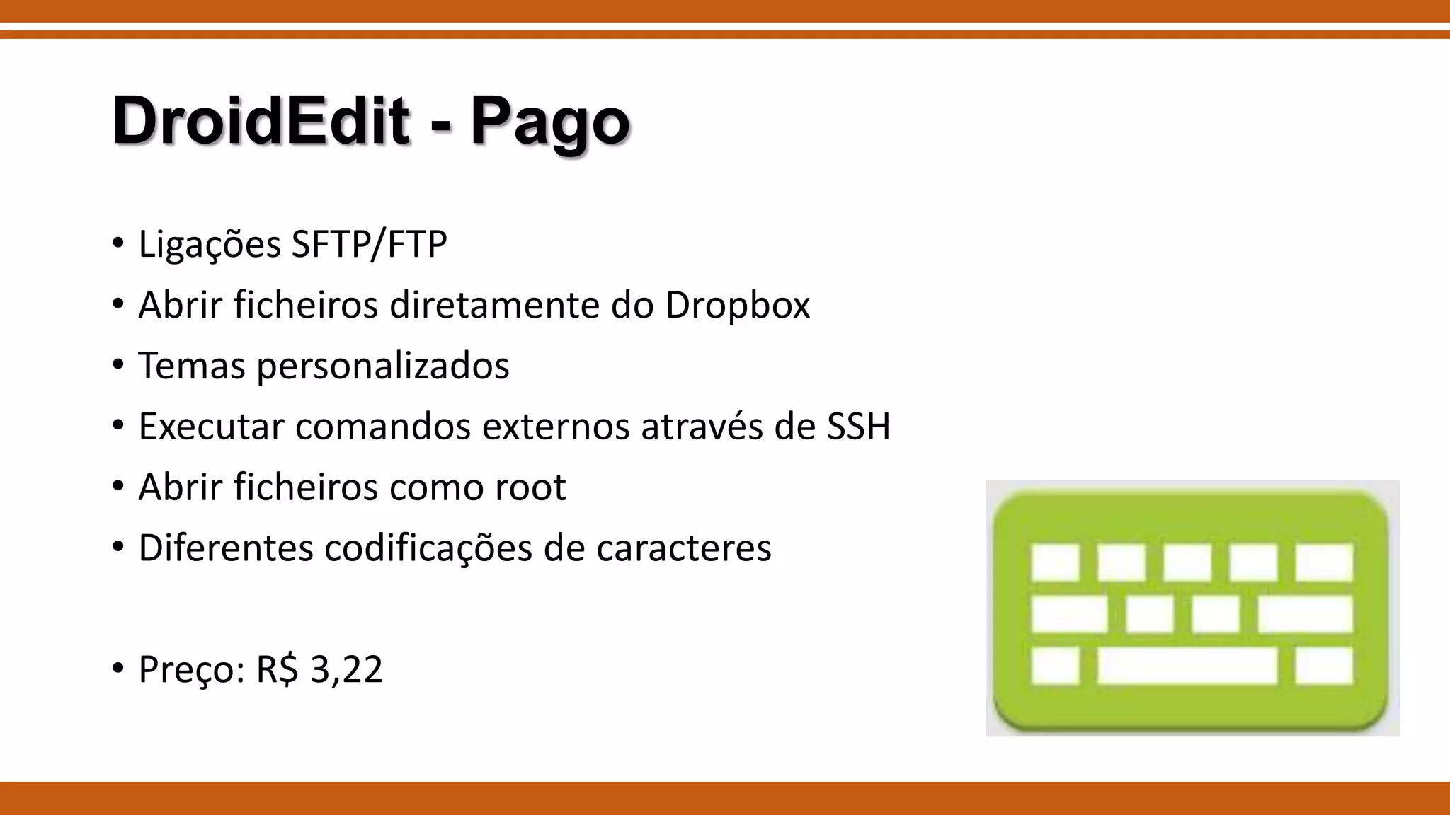 DroidEdit - Pago
• Ligações SFTP/FTP
• Abrir ficheiros diretamente do Dropbox
• Temas personalizados
• Executar comandos externos através de SSH
• Abrir ficheiros como root
• Diferentes codificações de caracteres
• Preço: R$ 3,22

 