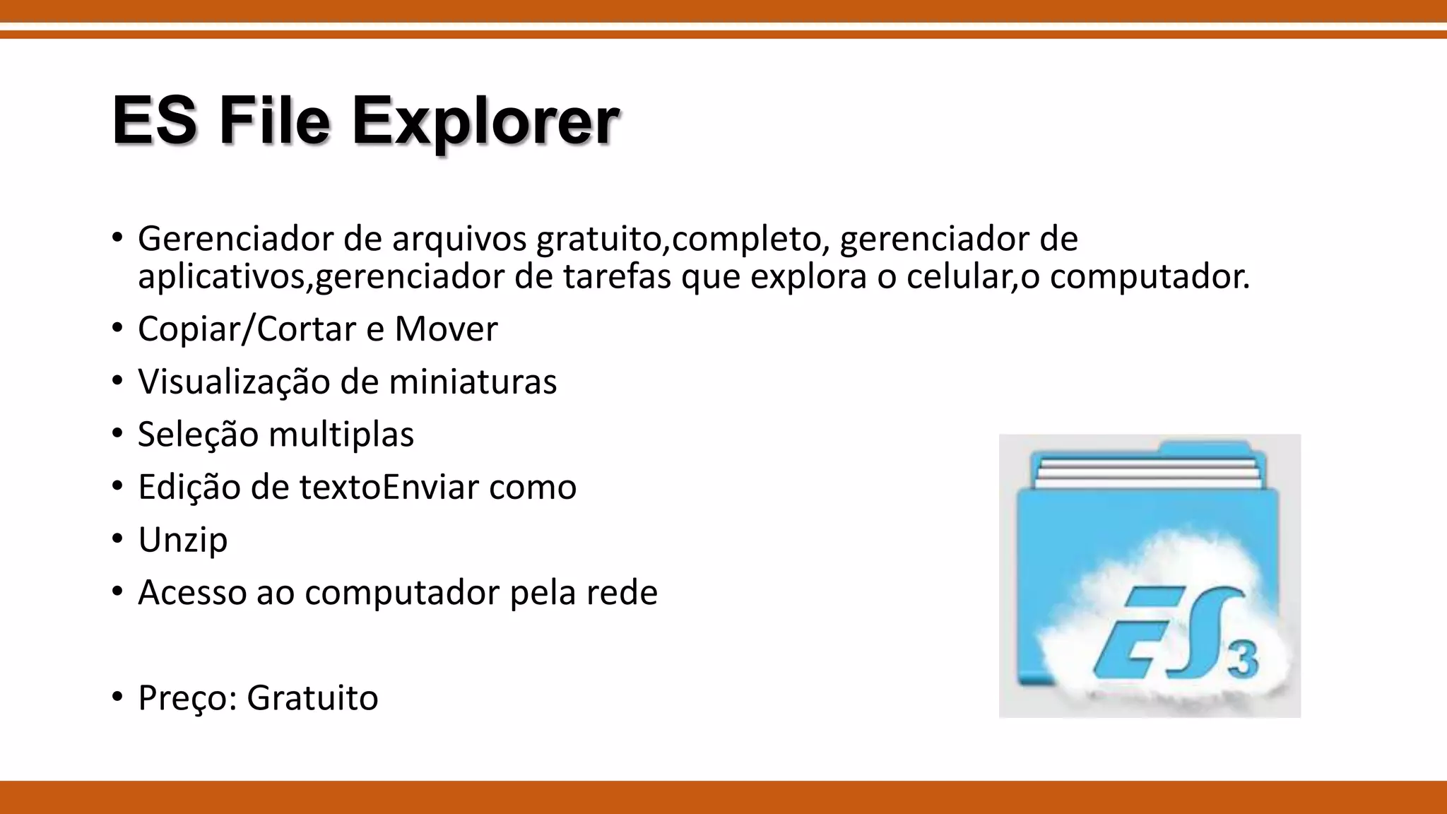 ES File Explorer
• Gerenciador de arquivos gratuito,completo, gerenciador de
aplicativos,gerenciador de tarefas que explora o celular,o computador.
• Copiar/Cortar e Mover
• Visualização de miniaturas
• Seleção multiplas
• Edição de textoEnviar como
• Unzip
• Acesso ao computador pela rede
• Preço: Gratuito

 