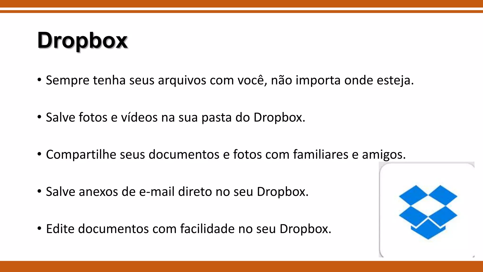 Dropbox
• Sempre tenha seus arquivos com você, não importa onde esteja.

• Salve fotos e vídeos na sua pasta do Dropbox.
• Compartilhe seus documentos e fotos com familiares e amigos.
• Salve anexos de e-mail direto no seu Dropbox.
• Edite documentos com facilidade no seu Dropbox.

 