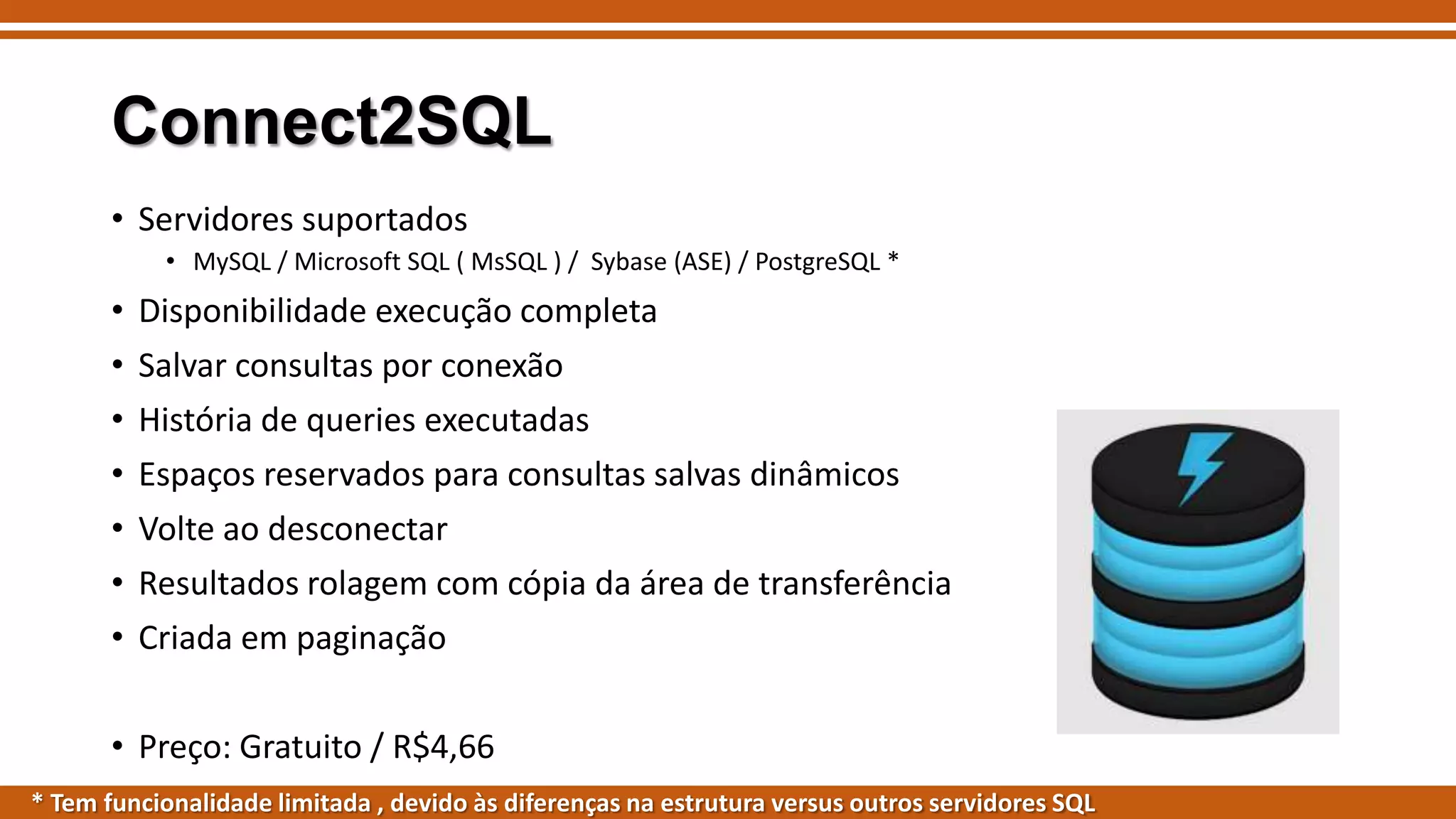 Connect2SQL
• Servidores suportados
• MySQL / Microsoft SQL ( MsSQL ) / Sybase (ASE) / PostgreSQL *

• Disponibilidade execução completa

•
•
•
•
•
•

Salvar consultas por conexão
História de queries executadas
Espaços reservados para consultas salvas dinâmicos
Volte ao desconectar
Resultados rolagem com cópia da área de transferência
Criada em paginação

• Preço: Gratuito / R$4,66
* Tem funcionalidade limitada , devido às diferenças na estrutura versus outros servidores SQL

 