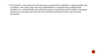  O currículo é sua porta de entrada para o mercado de trabalho, o selecionador não
o conhece, não sabe quais são suas habilidades e competências profissionais.
Lembre-se, o selecionador irá selecionar para a entrevista quem melhor conseguir
chamar sua atenção por meio de um currículo pertinente com o que ele está
buscando.
 