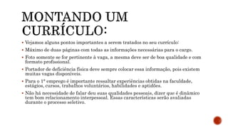  Vejamos alguns pontos importantes a serem tratados no seu currículo:
 Máximo de duas páginas com todas as informações necessárias para o cargo.
 Foto somente se for pertinente à vaga, a mesma deve ser de boa qualidade e com
formato profissional.
 Portador de deficiência física deve sempre colocar essa informação, pois existem
muitas vagas disponíveis.
 Para o 1° emprego é importante ressaltar experiências obtidas na faculdade,
estágios, cursos, trabalhos voluntários, habilidades e aptidões.
 Não há necessidade de falar deu suas qualidades pessoais, dizer que é dinâmico
tem bom relacionamento interpessoal. Essas características serão avaliadas
durante o processo seletivo.
 