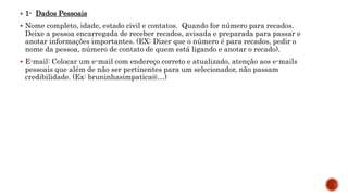  1- Dados Pessoais
 Nome completo, idade, estado civil e contatos. Quando for número para recados.
Deixe a pessoa encarregada de receber recados, avisada e preparada para passar e
anotar informações importantes. (EX: Dizer que o número é para recados, pedir o
nome da pessoa, número de contato de quem está ligando e anotar o recado).
 E-mail: Colocar um e-mail com endereço correto e atualizado, atenção aos e-mails
pessoais que além de não ser pertinentes para um selecionador, não passam
credibilidade. (Ex: bruninhasimpatica@…)
 