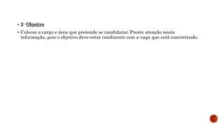  2- Objetivo
 Colocar o cargo e área que pretende se candidatar. Preste atenção nesta
informação, pois o objetivo deve estar condizente com a vaga que está concorrendo.
 