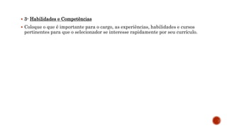  3- Habilidades e Competências
 Coloque o que é importante para o cargo, as experiências, habilidades e cursos
pertinentes para que o selecionador se interesse rapidamente por seu currículo.
 