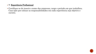  7- Experiência Profissional
 Certifique-se de inserir o nome das empresas, cargo e período em que trabalhou.
Caso opte por colocar as responsabilidades em cada experiência seja objetivo e
sucinto.
 