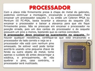 PROCESSADOR
Com a placa mãe firmemente presa à chapa de metal do gabinete,
podemos continuar a montagem, encaixando o processador. Para
encaixar um processador soquete 7, ou então um Celeron PPGA ou
Pentium III FC-PGA, basta levantar a alavanca do soquete ZIF,
encaixar o processador e baixar a alavanca para que ele fique
firmemente preso. Não se preocupe em encaixar o processador na
posição errada, pois um dos cantos do processador e do soquete
possuem um pino a menos, bastando que os cantos coincidam.
O processador deve encaixar-se suavemente no soquete. Se
houver qualquer resistência, certifique-se que está encaixando o
processador do lado correto e veja se o
processador não está com nenhum pino
amassado. Se estiver você pode tentar
acertá-lo usando uma pequena chave de
fenda ou outro objeto de metal, tome
apenas o cuidado de antes descarregar a
estática, e principalmente, de não
quebrar o pino, caso contrário, o
processador será inutilizado.
 