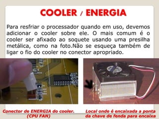 COOLER / ENERGIA
 Para resfriar o processador quando em uso, devemos
 adicionar o cooler sobre ele. O mais comum é o
 cooler ser afixado ao soquete usando uma presilha
 metálica, como na foto.Não se esqueça também de
 ligar o fio do cooler no conector apropriado.




Conector de ENERGIA do cooler.   Local onde é encaixada a ponta
          (CPU FAN)              da chave de fenda para encaixa
 