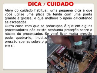 DICA / CUIDADO
Além do cuidado habitual, uma pequena dica é que
você utilize uma placa de fenda com uma ponta
grande e grossa, o que melhora o apoio dificultando
as escapadas.
Outra coisa com que se preocupar, é que em alguns
processadores não existe nenhuma proteção sobre o
núcleo do processador. Se você fizer muita pressão
pode quebra-lo, inutilizando o processador, faça
pressão apenas sobre o grampo e não sobre o cooler
em sí.
 