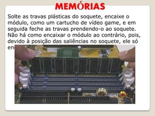 MEMÓRIAS
Solte as travas plásticas do soquete, encaixe o
módulo, como um cartucho de vídeo game, e em
seguida feche as travas prendendo-o ao soquete.
Não há como encaixar o módulo ao contrário, pois,
devido à posição das saliências no soquete, ele só
encaixa numa posição.
 