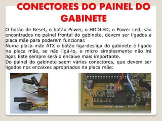 CONECTORES DO PAINEL DO
           GABINETE
O botão de Reset, o botão Power, o HDDLED, o Power Led, são
encontrados no painel frontal do gabinete, devem ser ligados à
placa mãe para poderem funcionar.
Numa placa mãe ATX o botão liga-desliga do gabinete é ligado
na placa mãe, se não ligá-lo, o micro simplesmente não irá
ligar. Este sempre será o encaixe mais importante.
Do painel do gabinete saem vários conectores, que devem ser
ligados nos encaixes apropriados na placa mãe:
 