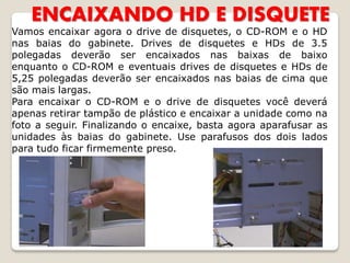 ENCAIXANDO HD E DISQUETE
Vamos encaixar agora o drive de disquetes, o CD-ROM e o HD
nas baias do gabinete. Drives de disquetes e HDs de 3.5
polegadas deverão ser encaixados nas baixas de baixo
enquanto o CD-ROM e eventuais drives de disquetes e HDs de
5,25 polegadas deverão ser encaixados nas baias de cima que
são mais largas.
Para encaixar o CD-ROM e o drive de disquetes você deverá
apenas retirar tampão de plástico e encaixar a unidade como na
foto a seguir. Finalizando o encaixe, basta agora aparafusar as
unidades às baias do gabinete. Use parafusos dos dois lados
para tudo ficar firmemente preso.
 